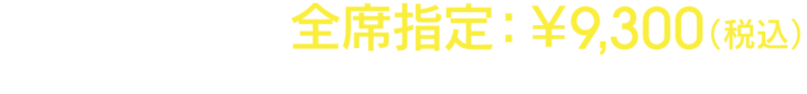 チケット料金 全席指定：￥9,300（税込） ※お1人様4枚まで ※未就学児童入場不可
