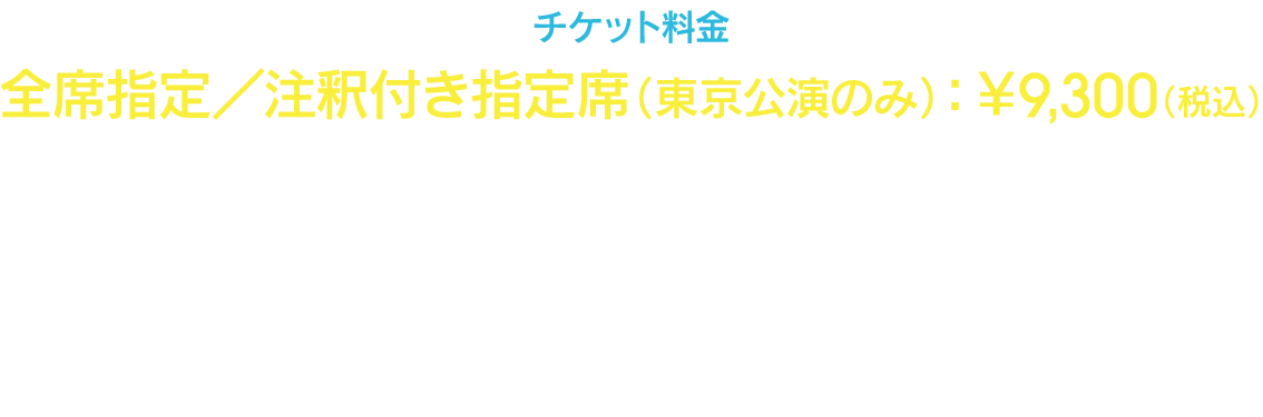 チケット料金　全席指定／注釈付き指定席：¥9,300（税込）　※お一人様4枚まで　※未就学児童入場不可